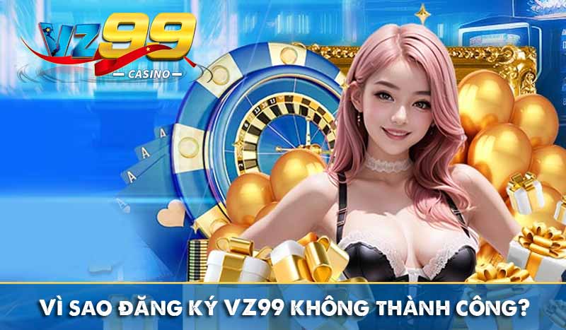 Vì sao đăng ký VZ99 không thành công?
